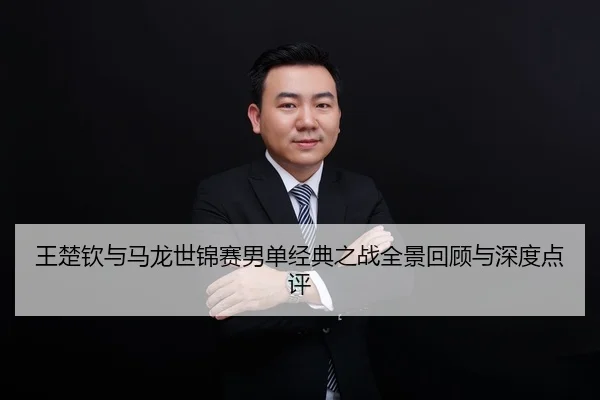 王楚钦与马龙世锦赛男单经典之战全景回顾与深度点评