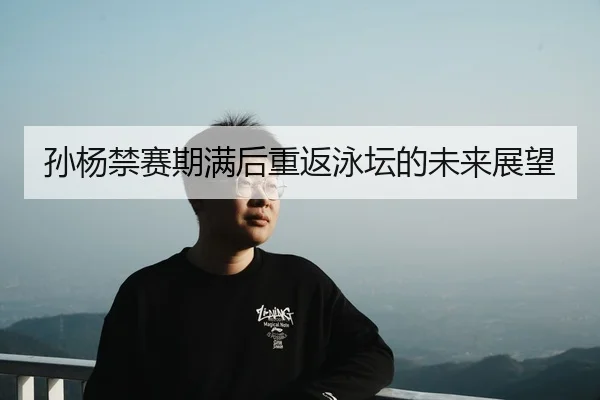 孙杨禁赛期满后重返泳坛的未来展望